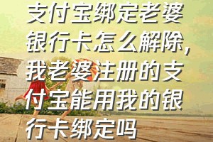 支付宝绑定老婆银行卡怎么解除（我老婆注册的支付宝能用我的银行卡绑定吗）