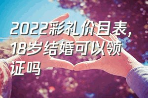 2022彩礼价目表（18岁结婚可以领证吗）