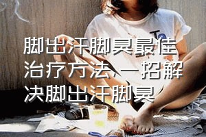 脚出汗脚臭最佳治疗方法（一招解决脚出汗脚臭）