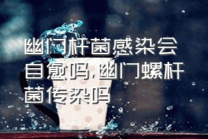 幽门杆菌感染会自愈吗（幽门螺杆菌传染吗）