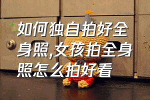 如何独自拍好全身照（女孩拍全身照怎么拍好看）