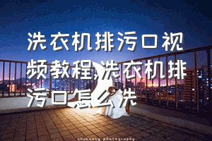 洗衣机排污口视频教程（洗衣机排污口怎么洗）