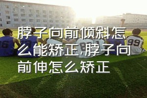 脖子向前倾斜怎么能矫正（脖子向前伸怎么矫正）