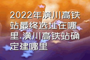 2022年潢川高铁站最终选址在哪里（潢川高铁站确定建哪里）