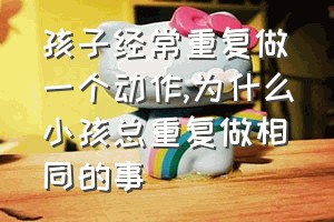 孩子经常重复做一个动作（为什么小孩总重复做相同的事）