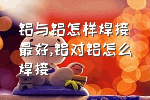 铝与铝怎样焊接最好（铝对铝怎么焊接）