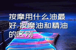 按摩用什么油最好（按摩油和精油的区别）