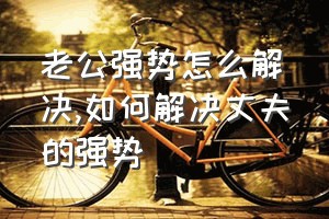 老公强势怎么解决（如何解决丈夫的强势）