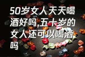 50岁女人天天喝酒好吗（五十岁的女人还可以喝酒吗）