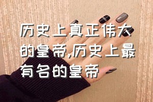 历史上真正伟大的皇帝（历史上最有名的皇帝）