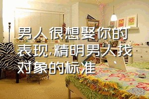 男人很想娶你的表现（精明男人找对象的标准）