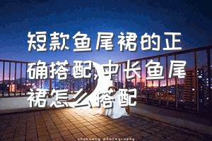 短款鱼尾裙的正确搭配（中长鱼尾裙怎么搭配）