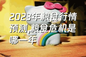 2023年粮食行情预测（粮食危机是哪一年）