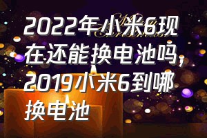 2022年小米6现在还能换电池吗（2019小米6到哪换电池）