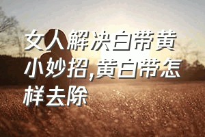 女人解决白带黄小妙招（黄白带怎样去除）