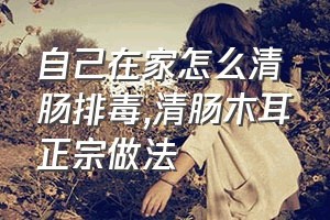 自己在家怎么清肠排毒（清肠木耳正宗做法）