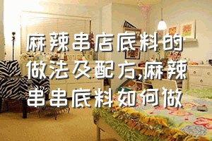 麻辣串店底料的做法及配方（麻辣串串底料如何做）