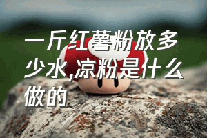 一斤红薯粉放多少水（凉粉是什么做的）