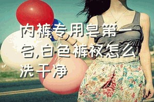 内裤专用皂第一名（白色裤衩怎么洗干净）