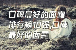 口碑最好的面霜排行榜10强（口碑最好的面霜）