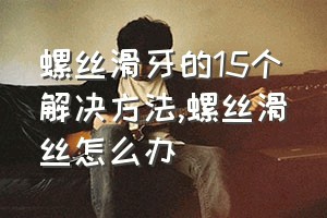 螺丝滑牙的15个解决方法（螺丝滑丝怎么办）