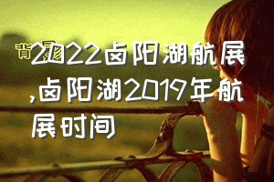 2022卤阳湖航展（卤阳湖2019年航展时间）