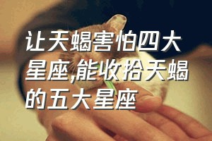 让天蝎害怕四大星座（能收拾天蝎的五大星座）