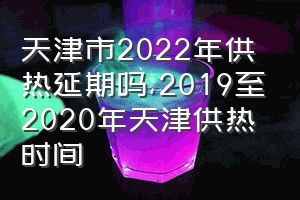 天津市2022年供热延期吗（2019至2020年天津供热时间）