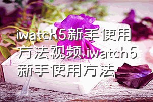 iwatch5新手使用方法视频（iwatch5新手使用方法）