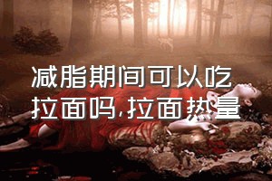 减脂期间可以吃拉面吗（拉面热量）