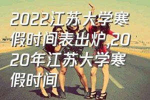 2022江苏大学寒假时间表出炉（2020年江苏大学寒假时间）