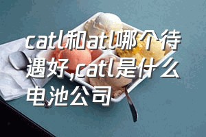 catl和atl哪个待遇好（catl是什么电池公司）