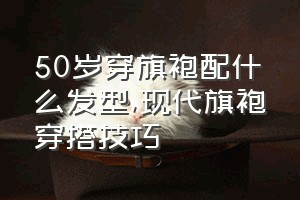 50岁穿旗袍配什么发型（现代旗袍穿搭技巧）