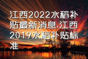 江西2022水稻补贴最新消息（江西2019水稻补贴标准）