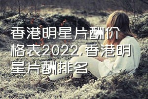 香港明星片酬价格表2022（香港明星片酬排名）