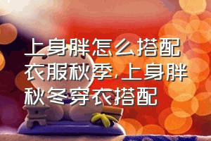 上身胖怎么搭配衣服秋季（上身胖秋冬穿衣搭配）