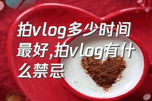 拍vlog多少时间最好（拍vlog有什么禁忌）