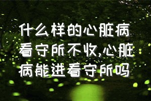 什么样的心脏病看守所不收（心脏病能进看守所吗）