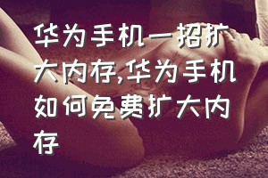 华为手机一招扩大内存（华为手机如何免费扩大内存）