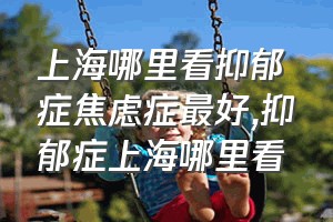 上海哪里看抑郁症焦虑症最好（抑郁症上海哪里看）