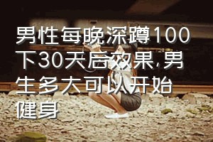 男性每晚深蹲100下30天后效果（男生多大可以开始健身）