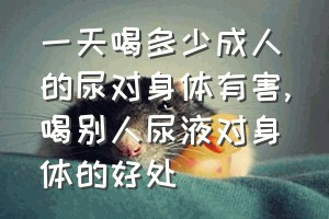 一天喝多少成人的尿对身体有害（喝别人尿液对身体的好处）