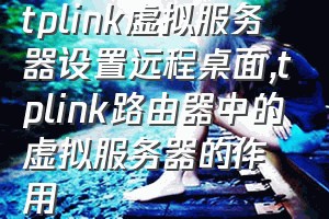 tplink虚拟服务器设置远程桌面（tplink路由器中的虚拟服务器的作用）