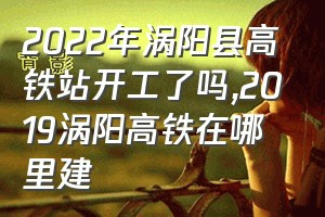 2022年涡阳县高铁站开工了吗（2019涡阳高铁在哪里建）