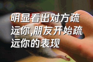 明显看出对方疏远你（朋友开始疏远你的表现）