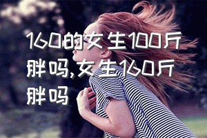 160的女生100斤胖吗（女生160斤胖吗）