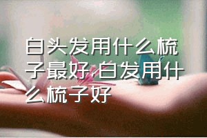 白头发用什么梳子最好（白发用什么梳子好）