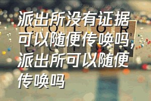 派出所没有证据可以随便传唤吗（派出所可以随便传唤吗）