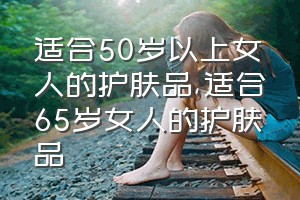 适合50岁以上女人的护肤品（适合65岁女人的护肤品）