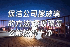 保洁公司擦玻璃的方法（擦玻璃怎么能擦得干净）